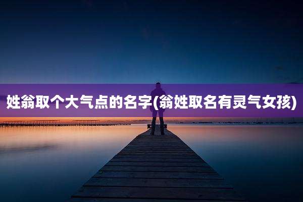 姓翁取个大气点的名字(翁姓取名有灵气女孩)