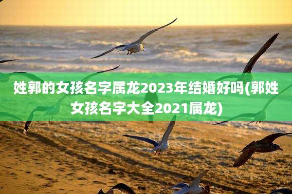 姓郭的女孩名字属龙2023年结婚好吗(郭姓女孩名字大全2021属龙)