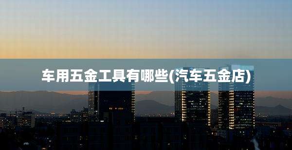 车用五金工具有哪些(汽车五金店)