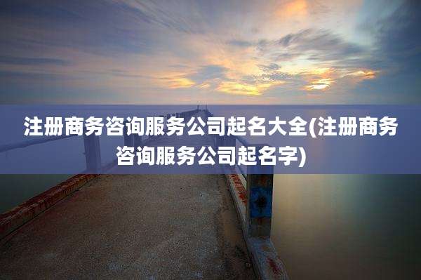 注册商务咨询服务公司起名大全(注册商务咨询服务公司起名字)