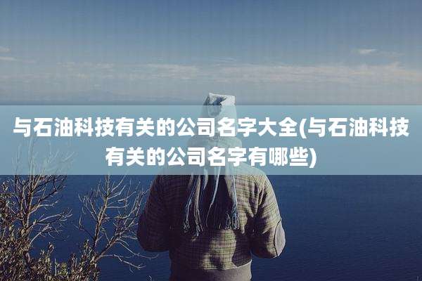 与石油科技有关的公司名字大全(与石油科技有关的公司名字有哪些)