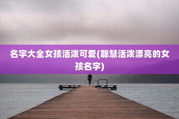 名字大全女孩活泼可爱(聪慧活泼漂亮的女孩名字)