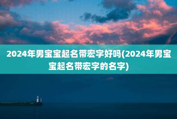 2024年男宝宝起名带宏字好吗(2024年男宝宝起名带宏字的名字)