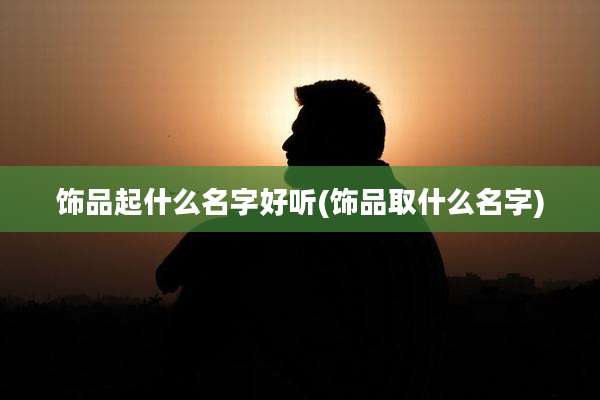饰品起什么名字好听(饰品取什么名字)