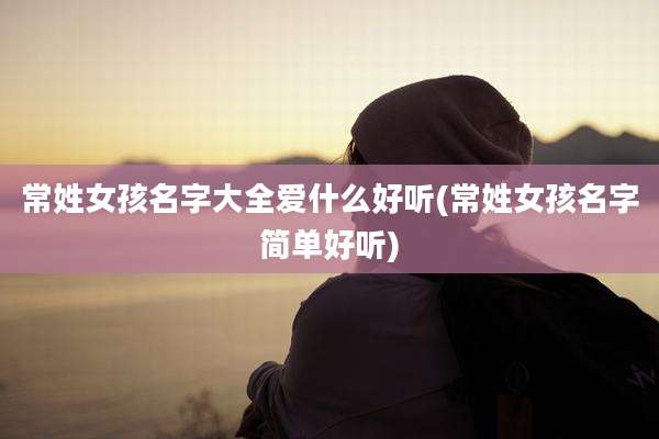 常姓女孩名字大全爱什么好听(常姓女孩名字简单好听)