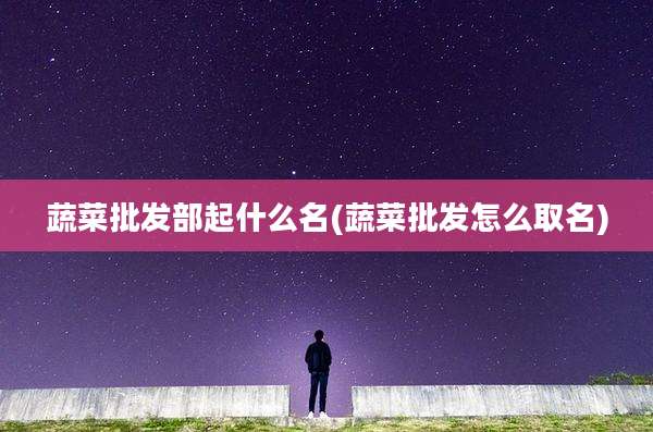 蔬菜批发部起什么名(蔬菜批发怎么取名)