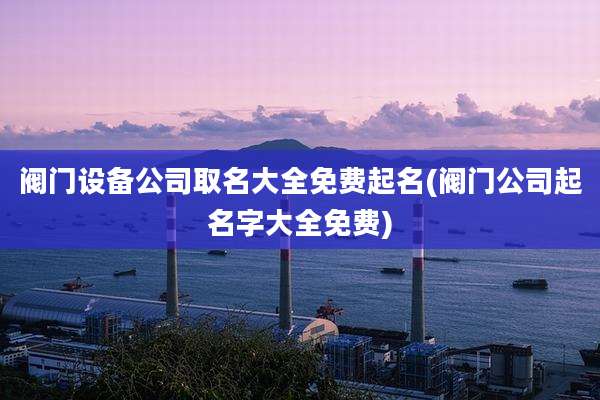 阀门设备公司取名大全免费起名(阀门公司起名字大全免费)