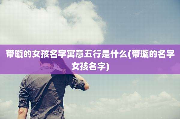 带璇的女孩名字寓意五行是什么(带璇的名字女孩名字)