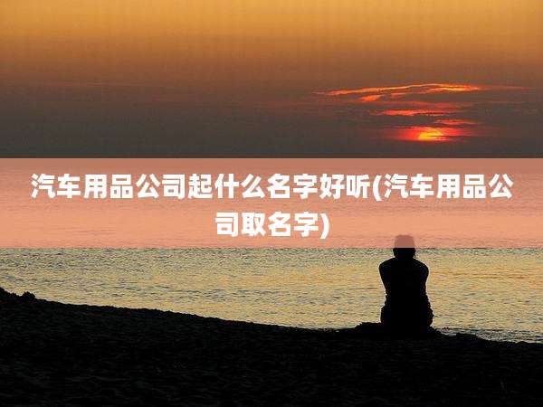 汽车用品公司起什么名字好听(汽车用品公司取名字)