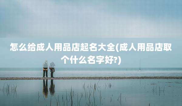 怎么给成人用品店起名大全(成人用品店取个什么名字好?)