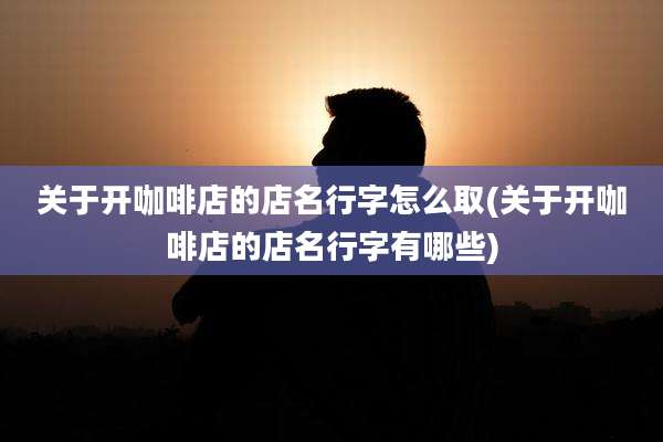 关于开咖啡店的店名行字怎么取(关于开咖啡店的店名行字有哪些)