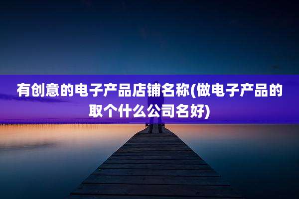 有创意的电子产品店铺名称(做电子产品的取个什么公司名好)