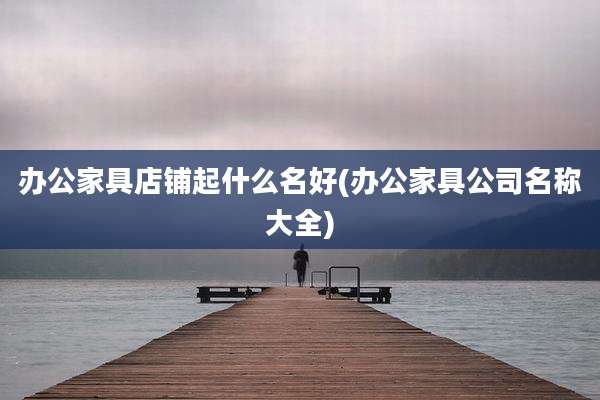 办公家具店铺起什么名好(办公家具公司名称大全)