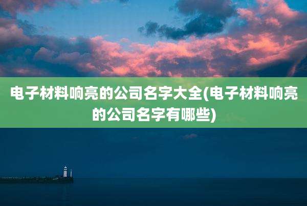 电子材料响亮的公司名字大全(电子材料响亮的公司名字有哪些)
