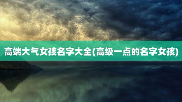 高端大气女孩名字大全(高级一点的名字女孩)