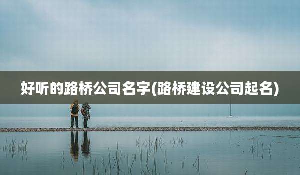 好听的路桥公司名字(路桥建设公司起名)