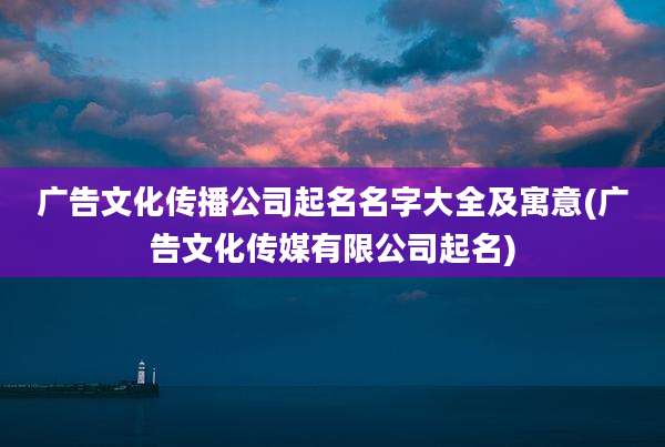 广告文化传播公司起名名字大全及寓意(广告文化传媒有限公司起名)