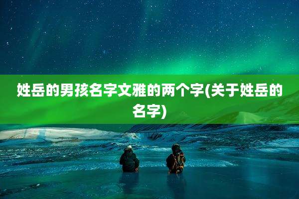 姓岳的男孩名字文雅的两个字(关于姓岳的名字)