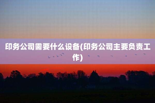 印务公司需要什么设备(印务公司主要负责工作)