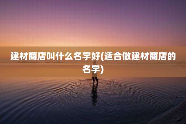 建材商店叫什么名字好(适合做建材商店的名字)