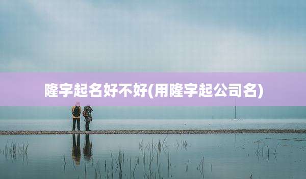 隆字起名好不好(用隆字起公司名)