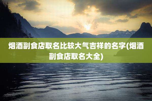 烟酒副食店取名比较大气吉祥的名字(烟酒副食店取名大全)