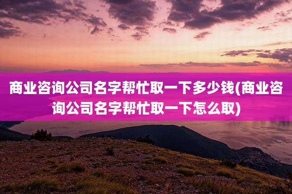 商业咨询公司名字帮忙取一下多少钱(商业咨询公司名字帮忙取一下怎么取)