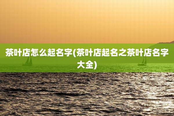 茶叶店怎么起名字(茶叶店起名之茶叶店名字大全)
