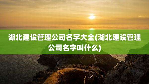 湖北建设管理公司名字大全(湖北建设管理公司名字叫什么)