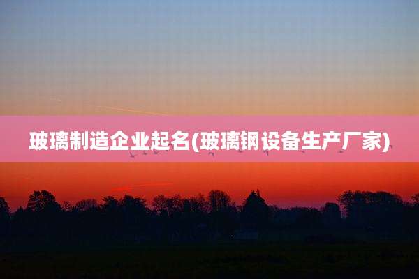 玻璃制造企业起名(玻璃钢设备生产厂家)