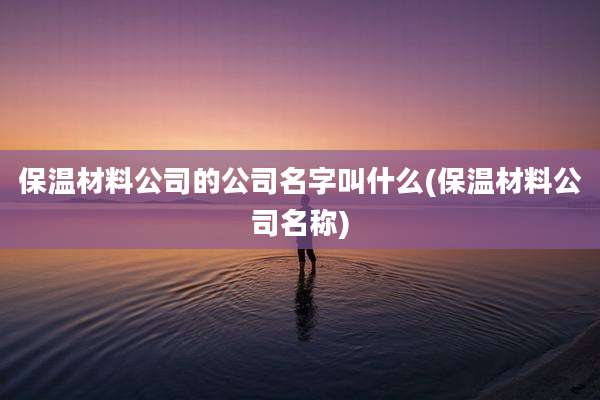 保温材料公司的公司名字叫什么(保温材料公司名称)