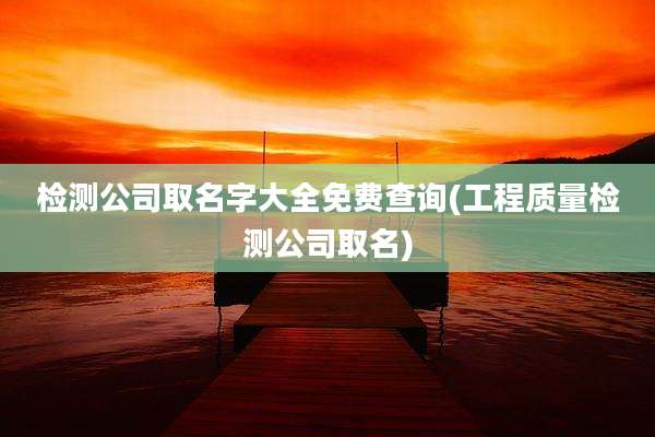 检测公司取名字大全免费查询(工程质量检测公司取名)