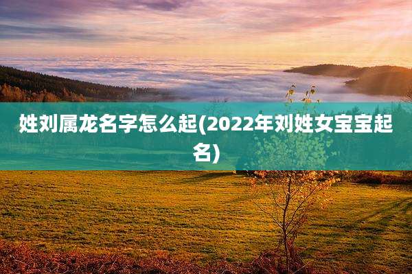 姓刘属龙名字怎么起(2022年刘姓女宝宝起名)