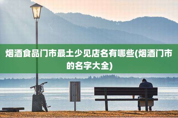 烟酒食品门市最土少见店名有哪些(烟酒门市的名字大全)