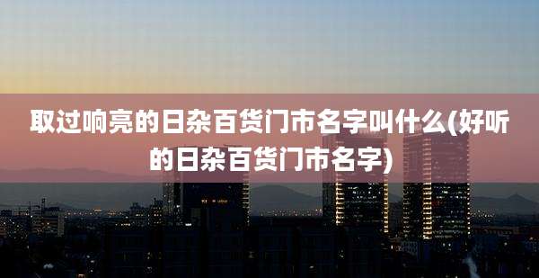取过响亮的日杂百货门市名字叫什么(好听的日杂百货门市名字)