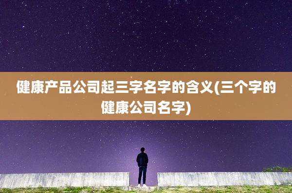 健康产品公司起三字名字的含义(三个字的健康公司名字)