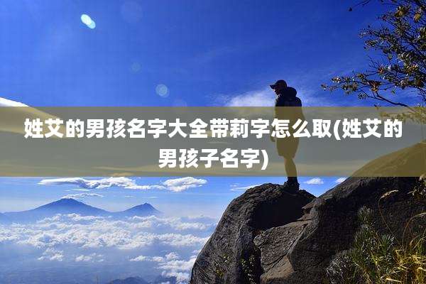 姓艾的男孩名字大全带莉字怎么取(姓艾的男孩子名字)