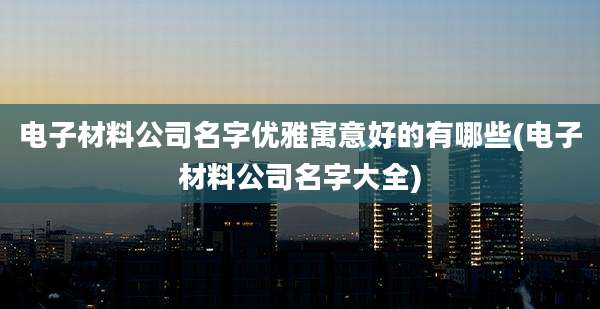 电子材料公司名字优雅寓意好的有哪些(电子材料公司名字大全)