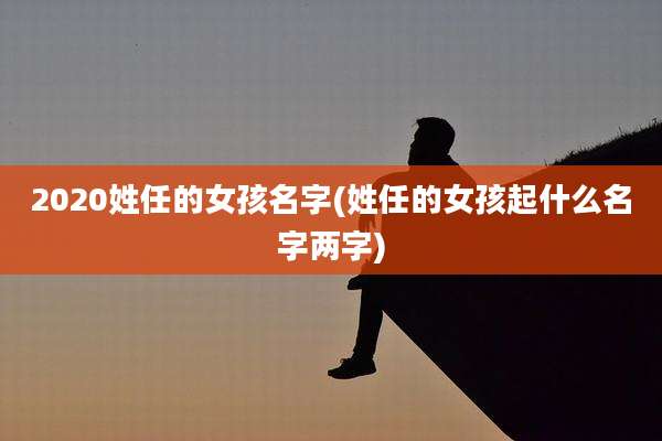 2020姓任的女孩名字(姓任的女孩起什么名字两字)