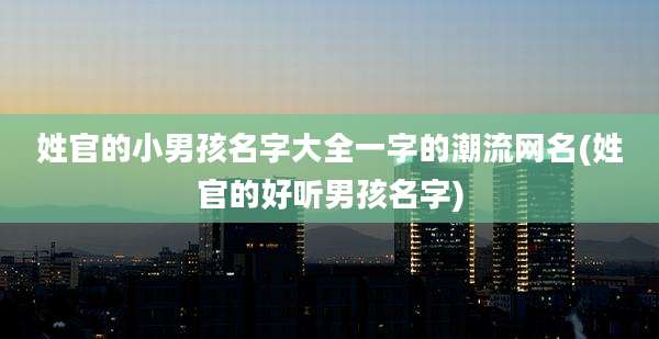 姓官的小男孩名字大全一字的潮流网名(姓官的好听男孩名字)