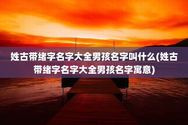 姓古带绪字名字大全男孩名字叫什么(姓古带绪字名字大全男孩名字寓意)