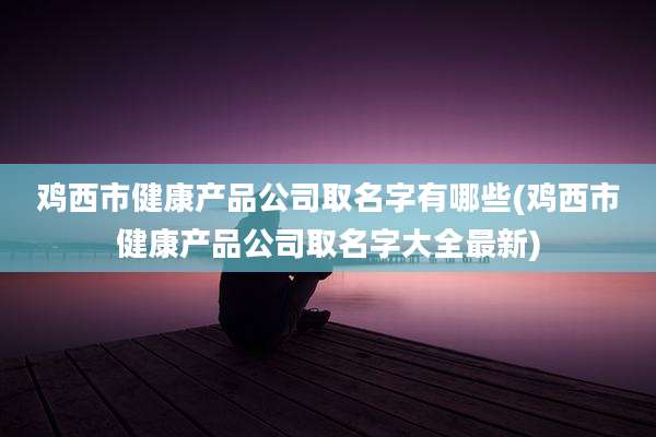 鸡西市健康产品公司取名字有哪些(鸡西市健康产品公司取名字大全最新)