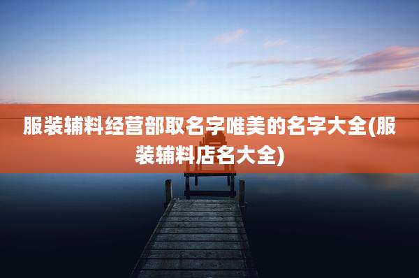 服装辅料经营部取名字唯美的名字大全(服装辅料店名大全)
