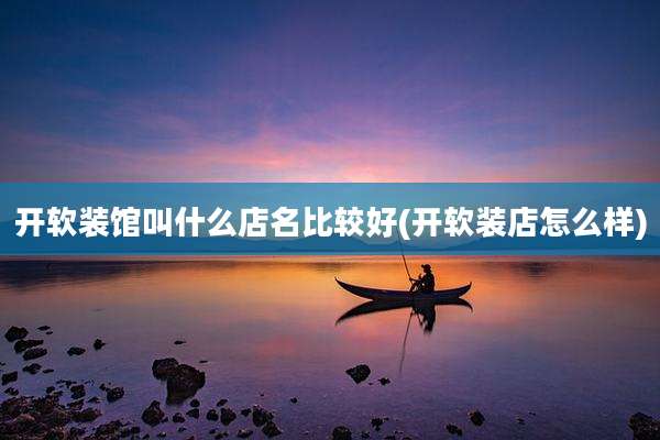 开软装馆叫什么店名比较好(开软装店怎么样)