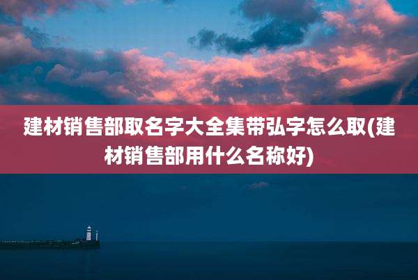建材销售部取名字大全集带弘字怎么取(建材销售部用什么名称好)
