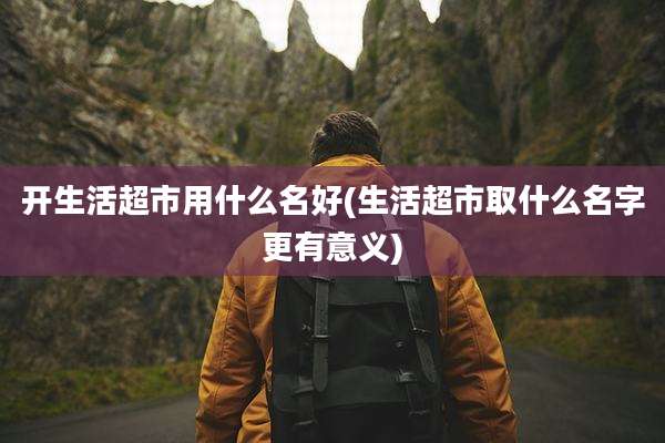 开生活超市用什么名好(生活超市取什么名字更有意义)