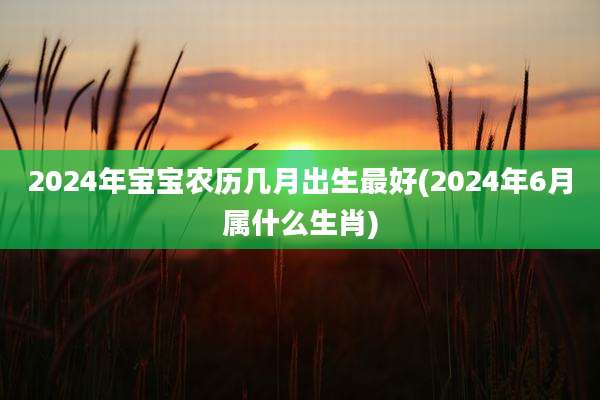 2024年宝宝农历几月出生最好(2024年6月属什么生肖)