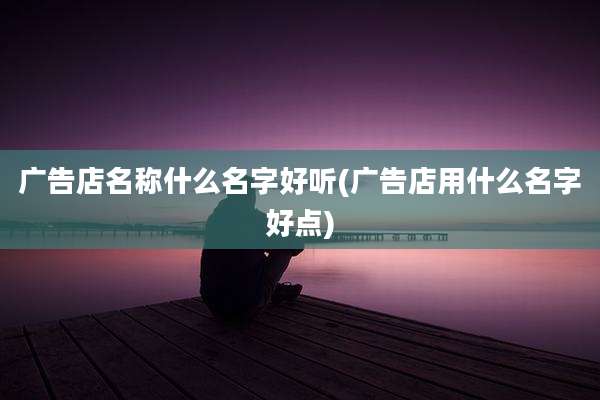广告店名称什么名字好听(广告店用什么名字好点)