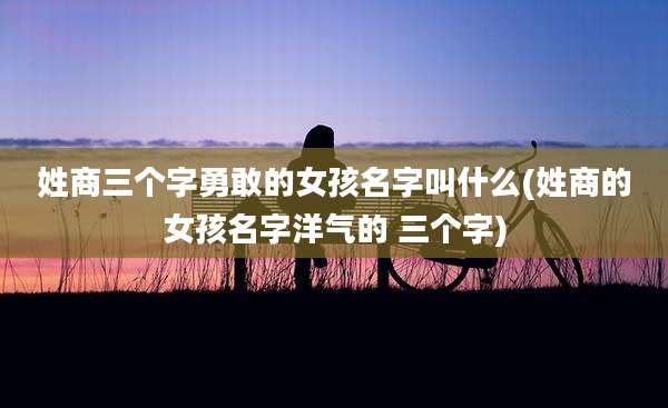 姓商三个字勇敢的女孩名字叫什么(姓商的女孩名字洋气的 三个字)