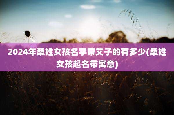 2024年桑姓女孩名字带艾子的有多少(桑姓女孩起名带寓意)